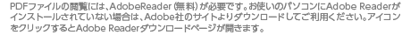 PDFファイルの閲覧には、AdobeReader（無料）が必要です。お使いのパソコンにAdobe Readerがインストールされていない場合は、Adobe社のサイトよりダウンロードしてご利用ください。アイコンをクリックするとAdobe Readerダウンロードページが開きます。 PDFファイルの